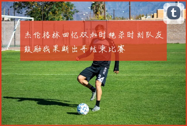 杰伦格林回忆双加时绝杀时刻队友鼓励我果断出手结束比赛