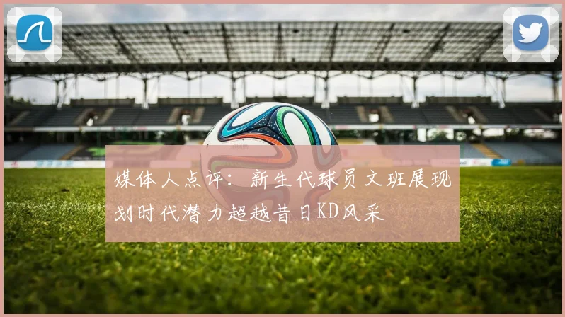 媒体人点评：新生代球员文班展现划时代潜力超越昔日KD风采