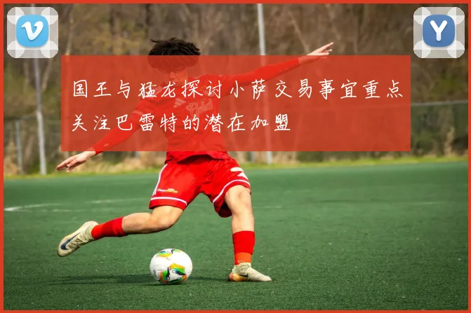 国王与猛龙探讨小萨交易事宜重点关注巴雷特的潜在加盟