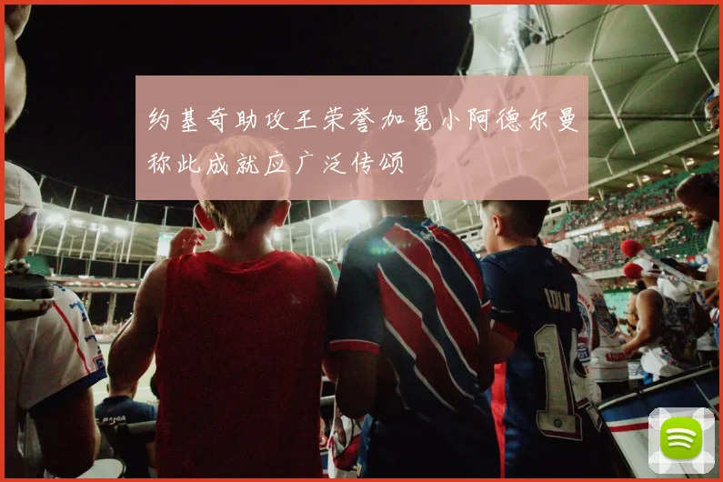 约基奇助攻王荣誉加冕小阿德尔曼称此成就应广泛传颂