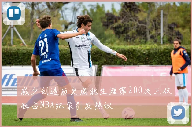 威少创造历史成就生涯第200次三双独占NBA纪录引发热议