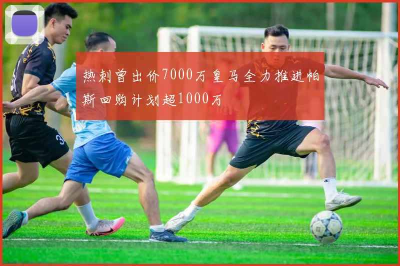 热刺曾出价7000万皇马全力推进帕斯回购计划超1000万