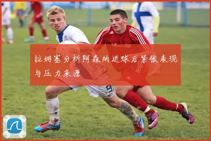 拉姆塞分析阿森纳进球后紧张表现与压力来源