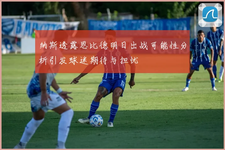 纳斯透露恩比德明日出战可能性分析引发球迷期待与担忧