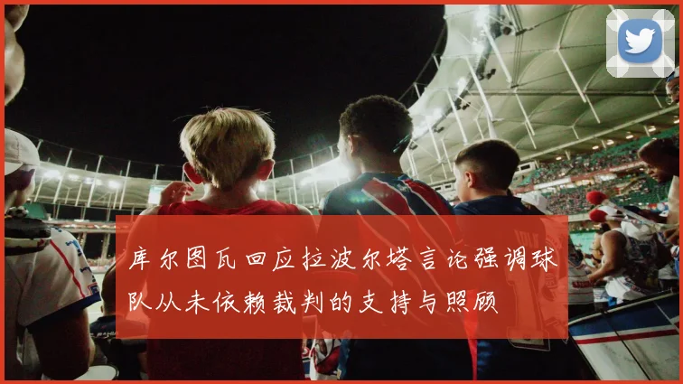 库尔图瓦回应拉波尔塔言论强调球队从未依赖裁判的支持与照顾