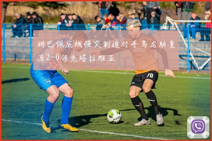 姆巴佩底线强突制造对手乌龙助皇马2-0领先塔拉维亚
