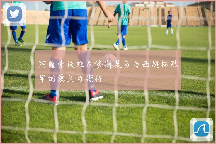 阿隆索谈维尼修斯复苏与西超杯冠军的意义与期待