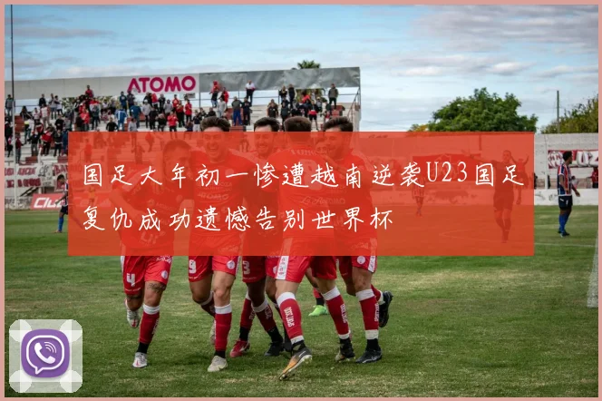 国足大年初一惨遭越南逆袭U23国足复仇成功遗憾告别世界杯