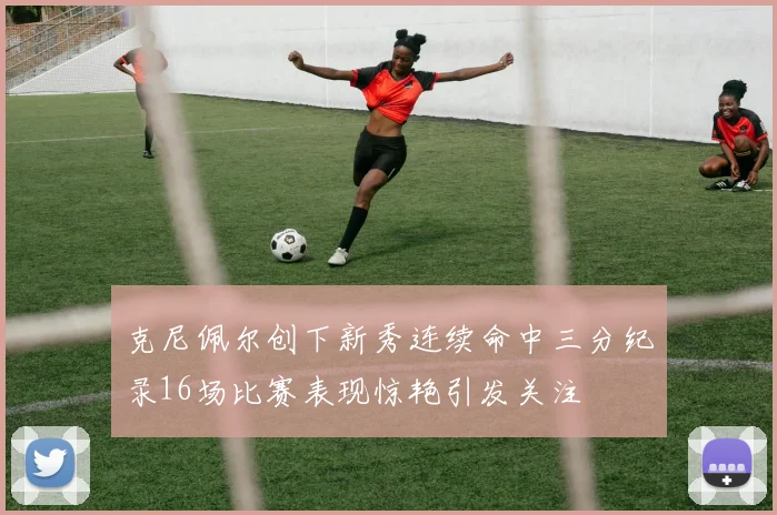 克尼佩尔创下新秀连续命中三分纪录16场比赛表现惊艳引发关注